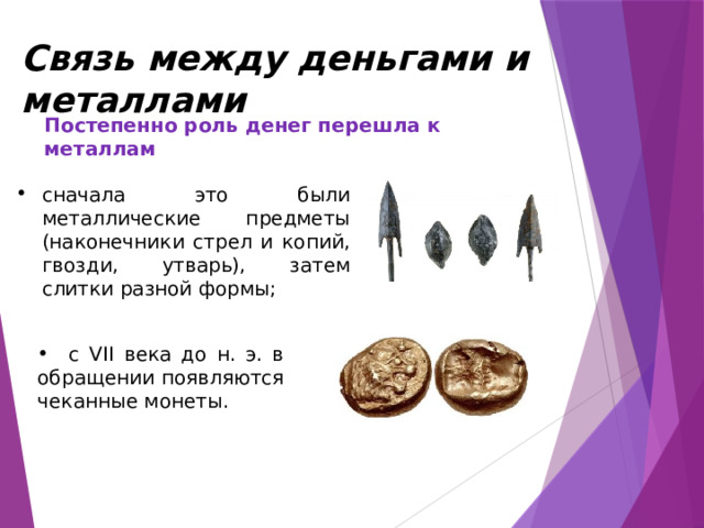 Связь между деньгами и металлами Постепенно роль денег перешла к металлам сначала это были металлические предметы (наконечники стрел и копий, гвозди, утварь), затем слитки разной формы;  с VII века до н. э. в обращении появляются чеканные монеты. 