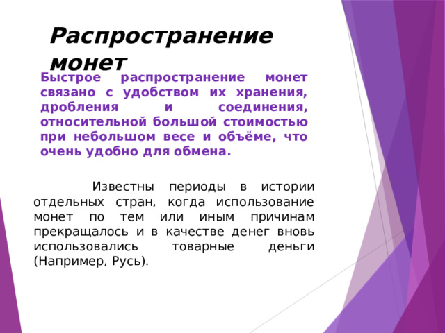 Распространение монет Быстрое распространение монет связано с удобством их хранения, дробления и соединения, относительной большой стоимостью при небольшом весе и объёме, что очень удобно для обмена.  Известны периоды в истории отдельных стран, когда использование монет по тем или иным причинам прекращалось и в качестве денег вновь использовались товарные деньги (Например, Русь). 