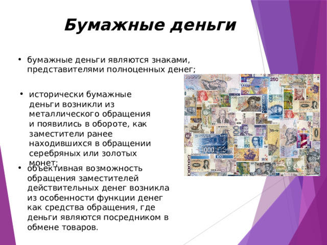   Бумажные деньги бумажные деньги являются знаками, представителями полноценных денег; исторически бумажные деньги возникли из металлического обращения и появились в обороте, как заместители ранее находившихся в обращении серебряных или золотых монет; объективная возможность обращения заместителей действительных денег возникла из особенности функции денег как средства обращения, где деньги являются посредником в обмене товаров.     