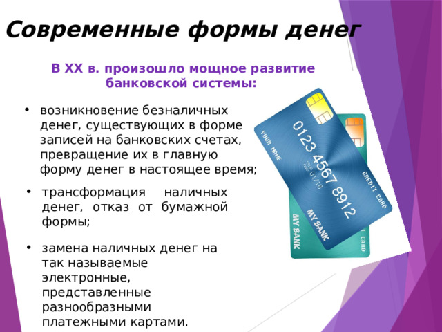 Современные формы денег  В XX в. произошло мощное развитие банковской системы:  возникновение безналичных денег, существующих в форме записей на банковских счетах, превращение их в главную форму денег в настоящее время; трансформация наличных денег, отказ от бумажной формы; замена наличных денег на так называемые электронные, представленные разнообразными платежными картами. 