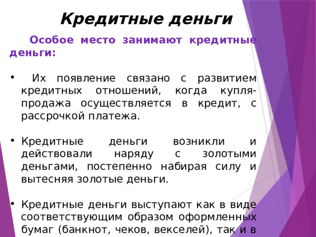 Кредитные деньги  Особое место занимают кредитные деньги:   Их появление связано с развитием кредитных отношений, когда купля-продажа осуществляется в кредит, с рассрочкой платежа. Кредитные деньги возникли и действовали наряду с золотыми деньгами, постепенно набирая силу и вытесняя золотые деньги. Кредитные деньги выступают как в виде соответствующим образом оформленных бумаг (банкнот, чеков, векселей), так и в виде соответствующих записей на счетах. 