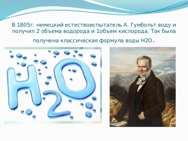 В 1805г. немецкий естествоиспытатель А. Гумбольт воду и получил 2 объема водорода и 1объем кислорода. Так была получена классическая формула воды Н2О . 