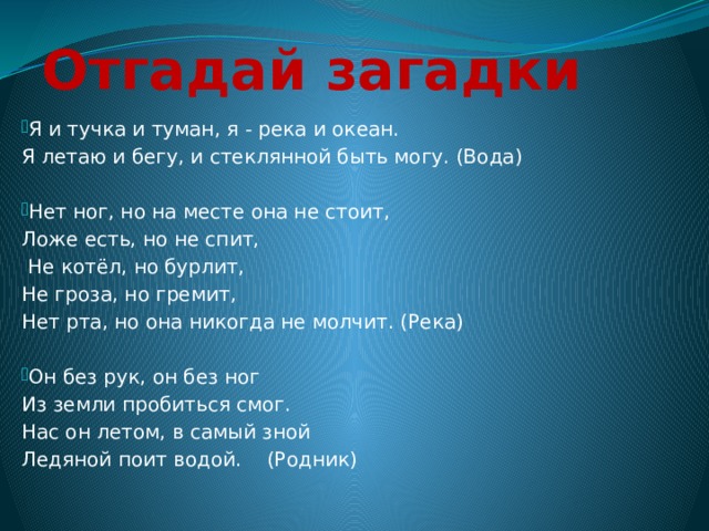 Отгадай загадки Я и тучка и туман, я - река и океан. Я летаю и бегу, и стеклянной быть могу. (Вода) Нет ног, но на месте она не стоит, Ложе есть, но не спит,  Не котёл, но бурлит, Не гроза, но гремит, Нет рта, но она никогда не молчит. (Река) Он без рук, он без ног Из земли пробиться смог. Нас он летом, в самый зной Ледяной поит водой. (Родник) 