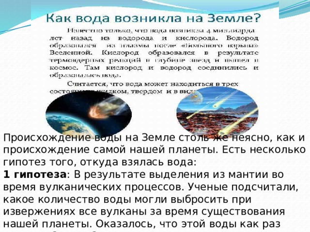 Происхождение воды на Земле столь же неясно, как и происхождение самой нашей планеты. Есть несколько гипотез того, откуда взялась вода: 1 гипотеза : В результате выделения из мантии во время вулканических процессов. Ученые подсчитали, какое количество воды могли выбросить при извержениях все вулканы за время существования нашей планеты. Оказалось, что этой воды как раз хватило бы, чтобы заполнить все океаны. 