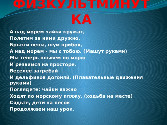 ФИЗКУЛЬТМИНУТКА А над морем чайки кружат, Полетим за ними дружно. Брызги пены, шум прибоя, А над морем - мы с тобою. (Машут руками) Мы теперь плывём по морю И резвимся на просторе. Веселее загребай И дельфинов догоняй. (Плавательные движения руками) Поглядите: чайки важно Ходят по морскому пляжу. (ходьба на месте) Сядьте, дети на песок Продолжаем наш урок. 