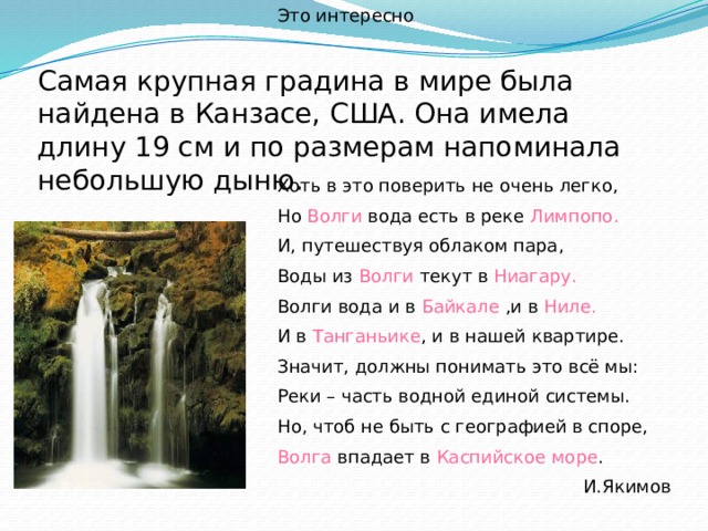 Это интересно Самая крупная градина в мире была найдена в Канзасе, США. Она имела длину 19 см и по размерам напоминала небольшую дыню. Хоть в это поверить не очень легко, Но Волги вода есть в реке Лимпопо. И, путешествуя облаком пара, Воды из Волги текут в Ниагару. Волги вода и в Байкале ,и в Ниле. И в Танганьике , и в нашей квартире. Значит, должны понимать это всё мы: Реки – часть водной единой системы. Но, чтоб не быть с географией в споре, Волга впадает в Каспийское море .  И.Якимов 
