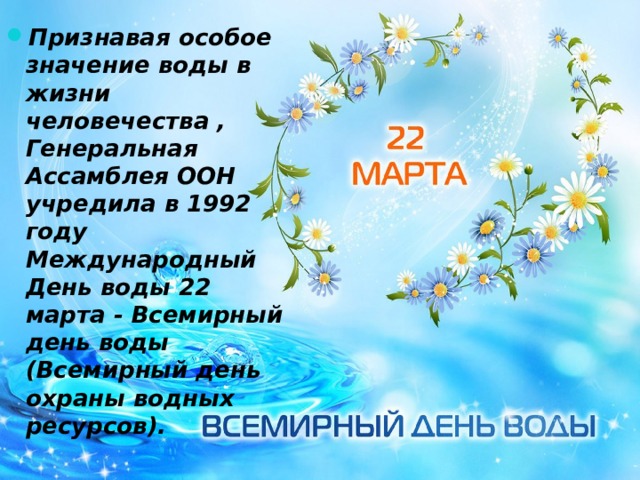 Признавая особое значение воды в жизни человечества , Генеральная Ассамблея ООН учредила в 1992 году Международный День воды 22 марта - Всемирный день воды (Всемирный день охраны водных ресурсов). 