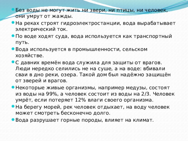 Без воды не могут жить ни звери, ни птицы, ни человек, они умрут от жажды. На реках строят гидроэлектростанции, вода вырабатывает электрический ток. По воде ходят суда, вода используется как транспортный путь. Вода используется в промышленности, сельском хозяйстве. С давних времён вода служила для защиты от врагов. Люди нередко селились не на суше, а на воде: вбивали сваи в дно реки, озера. Такой дом был надёжно защищён от зверей и врагов. Некоторые живые организмы, например медузы, состоят из воды на 99%, а человек состоит из воды на 2/3. Человек умрёт, если потеряет 12% влаги своего организма. На берегу морей, рек человек отдыхает, на воду человек может смотреть бесконечно долго. Вода разрушает горные породы, влияет на климат. 
