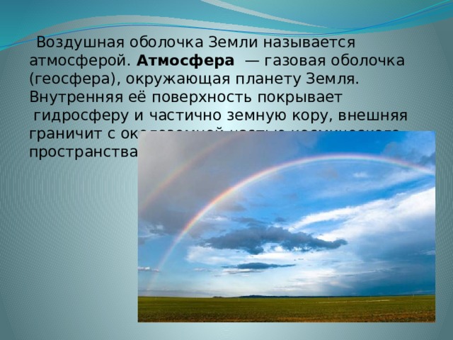  Воздушная оболочка Земли называется атмосферой. Атмосфера   —   газовая   оболочка (геосфера), окружающая планету Земля. Внутренняя её поверхность покрывает  гидросферу и частично земную кору, внешняя граничит с околоземной частью космического пространства. 