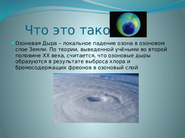 Что это такое? Озоновая Дыра – локальное падение озона в озоновом слое Земли. По теории, выведенной учёными во второй половине ХХ века, считается, что озоновые дыры образуются в результате выброса хлора и бромосодержащих фреонов в озоновый слой 