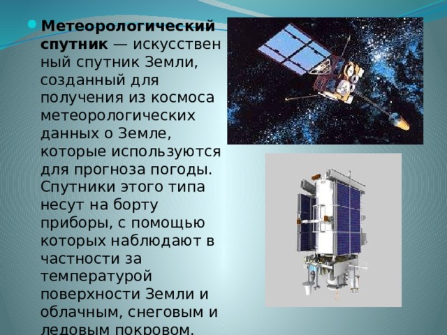 Метеорологический спутник  — искусственный спутник Земли, созданный для получения из космоса метеорологических данных о Земле, которые используются для прогноза погоды. Спутники этого типа несут на борту приборы, с помощью которых наблюдают в частности за температурой поверхности Земли и облачным, снеговым и ледовым покровом. 
