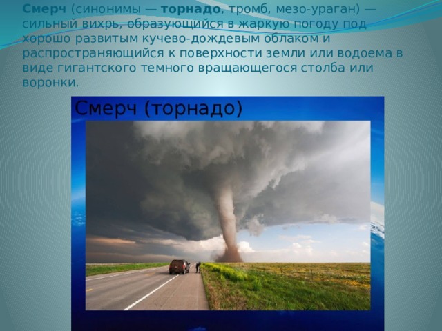Смерч  (синонимы —  торнадо , тромб, мезо-ураган) — сильный вихрь, образующийся в жаркую погоду под хорошо развитым кучево-дождевым облаком и распространяющийся к поверхности земли или водоема в виде гигантского темного вращающегося столба или воронки. 