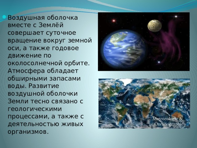 Воздушная оболочка вместе с Землёй совершает суточное вращение вокруг земной оси, а также годовое движение по околосолнечной орбите. Атмосфера обладает обширными запасами воды. Развитие воздушной оболочки Земли тесно связано с геологическими процессами, а также с деятельностью живых организмов. 