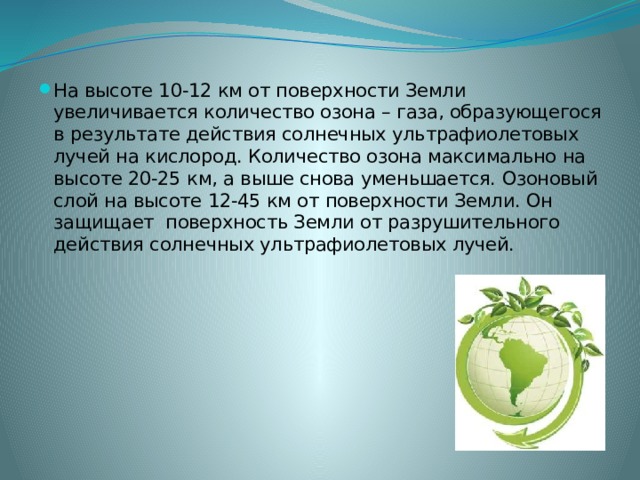 На высоте 10-12 км от поверхности Земли увеличивается количество озона – газа, образующегося в результате действия солнечных ультрафиолетовых лучей на кислород. Количество озона максимально на высоте 20-25 км, а выше снова уменьшается. Озоновый слой на высоте 12-45 км от поверхности Земли. Он защищает поверхность Земли от разрушительного действия солнечных ультрафиолетовых лучей. 