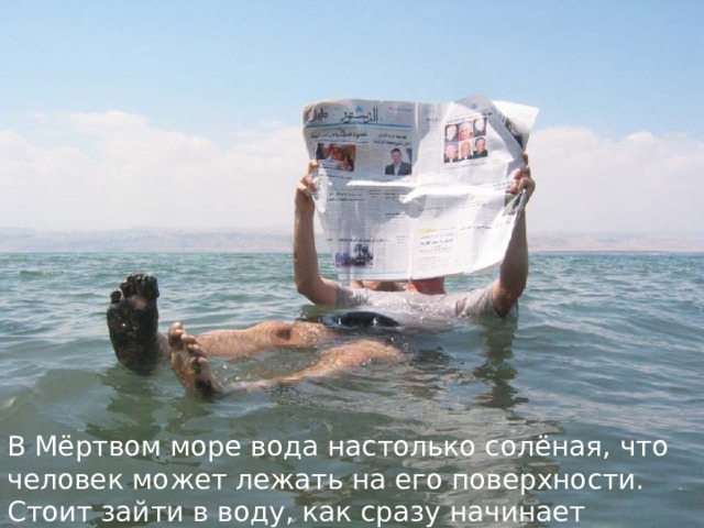 В Мёртвом море вода настолько солёная, что человек может лежать на его поверхности. Стоит зайти в воду, как сразу начинает щипать все старые царапины и ранки. 