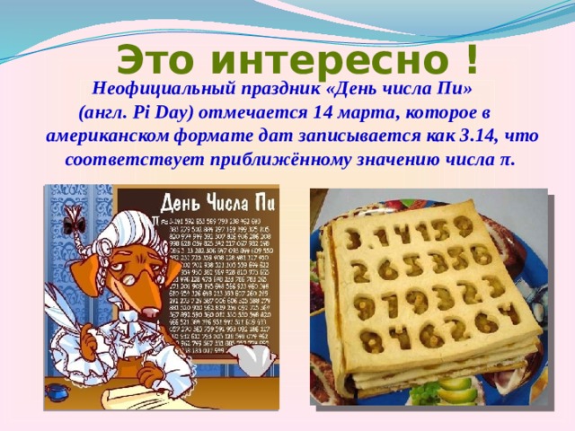 Это интересно ! Неофициальный праздник «День числа Пи» (англ. Pi Day) отмечается 14 марта, которое в американском формате дат записывается как 3.14, что соответствует приближённому значению числа π. 