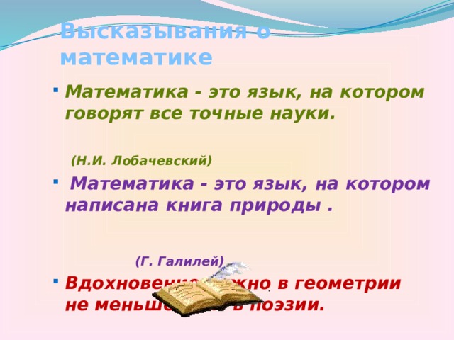 Высказывания о математике Математика - это язык, на котором говорят все точные науки. Математика - это язык, на котором говорят все точные науки.  (Н.И. Лобачевский)  Математика - это язык, на котором написана книга природы .  Математика - это язык, на котором написана книга природы .  (Г. Галилей) Вдохновение нужно в геометрии не меньше, чем в поэзии. Вдохновение нужно в геометрии не меньше, чем в поэзии.  (А.С. Пушкин) 