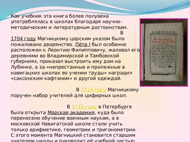 Как учебник эта книга более полувека употреблялась в школах благодаря научно-методическим и литературным достоинствам. В 1704 году Магницкому царским указом было пожаловано дворянство. Пётр I был особенно расположен к Леонтию Филипповичу, жаловал его деревнями во Владимирской и Тамбовской губерниях, приказал выстроить ему дом на Лубянке, а за «непрестанные и прилежные в навигацких школах во учении труды» наградил «саксонским кафтаном» и другой одеждой. В 1714 году  Магницкому поручен набор учителей для цифирных школ. В 1715 году  в Петербурге была открыта Морская академия , куда было перенесено обучение военным наукам, а в московской Навигатской школе стали учить только арифметике, геометрии и тригонометрии. С этого момента Магницкий становится старшим учителем школы и руководит её учебной частью. С 1732 года  и до последних дней своей жизни Л. Ф. Магницкий являлся руководителем Навигацкой школы. Умер в Москве в октябре 1739 года  в возрасте 70 лет. 