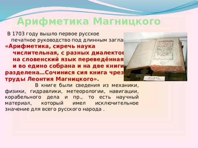 Арифметика Магницкого  В 1703 году вышло первое русское  печатное руководство под длинным заглавием «Арифметика, сиречь наука  числительная, с разных диалектов  на словенский язык переведённая  и во едино собрана и на две книги разделена…Сочинися сия книга чрез труды Леонтия Магницкого».  В книге были сведения из механики, физики, гидравлики, метеорологии, навигации, корабельного дела и пр., то есть научный материал, который имел исключительное значение для всего русского народа . 