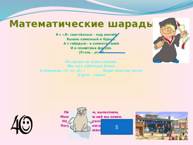 Математические шарады Я с «Л» смягчённым – под землёй, Бываю каменный и бурый. А с твёрдым - в комнате твоей И в геометрии фигура. (Уголь - угол) Он грызун не очень мелкий, Ибо чуть побольше белки. А заменишь «У» на «О» - Будет круглое число. (Сурок - сорок)       Первую находим, вычисляем, Много формул для неё мы знаем. На второй же митинги, парады, Погулять по ней всегда мы рады. (Площадь) S 