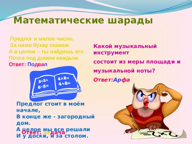 Математические шарады  Предлог и малое число,  За ними букву скажем. А в целом – ты найдешь его Почти под домом каждым. Ответ: По два л Какой музыкальный инструмент состоит из меры площади и музыкальной ноты? Ответ: Ар фа Предлог стоит в моём начале, В конце же - загородный дом. А целое мы все решали И у доски, и за столом.  Ответ:  за дача 