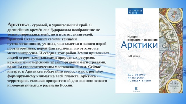 Арктика - суровый, н удивительный край. С древнейших времён она будоражила воображение не только мореплавателей, но и поэтов, сказителей. Крайний Север манил своими тайнами путешественников, ученых, чьи заметки и записи порой противоречивы, порой фантастичны, но от этого не менее интересны. И сегодня этот район Земли привлекает людей огромными запасами природных ресурсов, наземными и морскими транспортными магистралями, важным геополитическим местоположением. Сейчас интерес к Арктике необычайно возрос - как к региону, формирующему климат на всей планете. Арктика - территория, ставшая приоритетной для экономического и геополитического развития России.   
