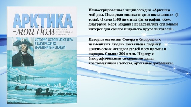 Иллюстрированная энциклопедия «Арктика — мой дом. Полярная энциклопедия школьника»  (3 тома). Около 1500 цветных фотографий, схем, диаграмм, карт. Издание представляет огромный интерес для самого широкого круга читателей. История освоения Севера в биографиях знаменитых людей» посвящена подвигу арктических исследователей всех времен и народов. Свыше 300 имен. Наряду с биографическими сведениями даны хрестоматийные тексты, архивные документы. 