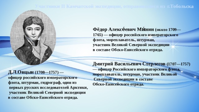 Участники II Камчатской экспедиции, отправившиеся из г.Тобольска Фёдор Алексе́евич Ми́нин  (около 1709—1765) — офицер российского императорского флота, мореплаватель, штурман, участник Великой Северной экспедиции  в составе Обско-Енисейского отряда. Дмитрий Васильевич Стерлегов  (1707—1757)  — офицер Российского императорского флота,  мореплаватель, штурман, участник Великой  Северной экспедиции в составе  Обско-Енисейского отряда. Д.Л.Овцын (1708—1757) — офицер российского императорского флота, штурман, гидрограф, один из  первых русских исследователей Арктики,   участник Великой Северной экспедиции  в составе Обско-Енисейского отряда. 