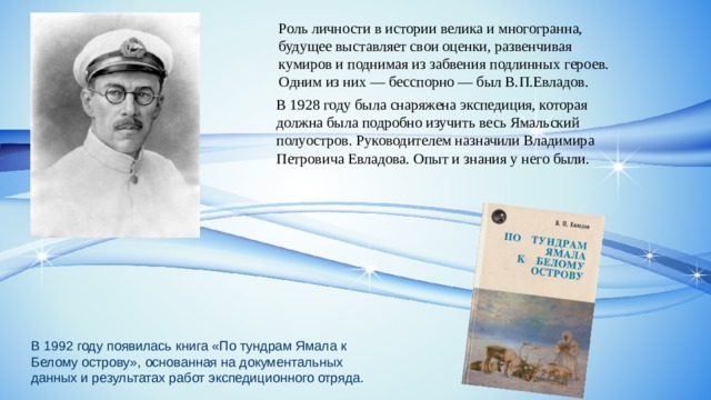 Роль личности в истории велика и многогранна, будущее выставляет свои оценки, развенчивая кумиров и поднимая из забвения подлинных героев. Одним из них — бесспорно — был В.П.Евладов. В 1928 году была снаряжена экспедиция, которая должна была подробно изучить весь Ямальский полуостров. Руководителем назначили Владимира Петровича Евладова. Опыт и знания у него были. В 1992 году появилась книга «По тундрам Ямала к Белому острову», основанная на документальных данных и результатах работ экспедиционного отряда. 