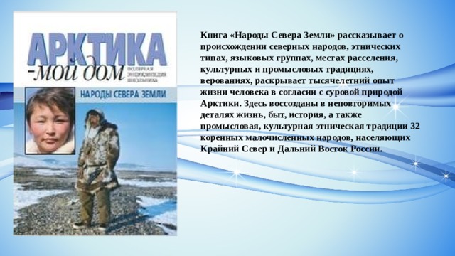 Книга «Народы Севера Земли» рассказывает о происхождении северных народов, этнических типах, языковых группах, местах расселения, культурных и промысловых традициях, верованиях, раскрывает тысячелетний опыт жизни человека в согласии с суровой природой Арктики. Здесь воссозданы в неповторимых деталях жизнь, быт, история, а также промысловая, культурная этническая традиции 32 коренных малочисленных народов, населяющих Крайний Север и Дальний Восток России. 