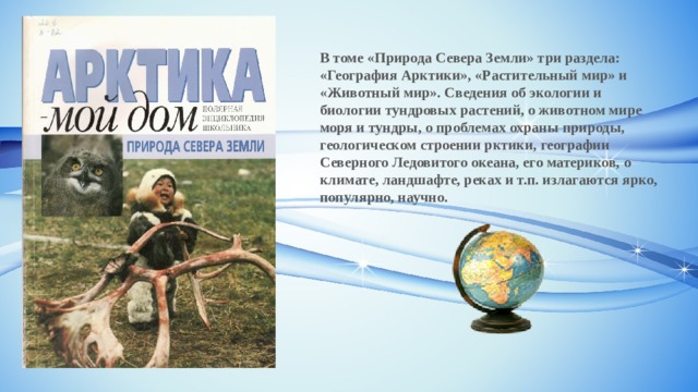 В томе «Природа Севера Земли» три раздела: «География Арктики», «Растительный мир» и «Животный мир». Сведения об экологии и биологии тундровых растений, о животном мире моря и тундры, о проблемах охраны природы, геологическом строении рктики, географии Северного Ледовитого океана, его материков, о климате, ландшафте, реках и т.п. излагаются ярко, популярно, научно. 