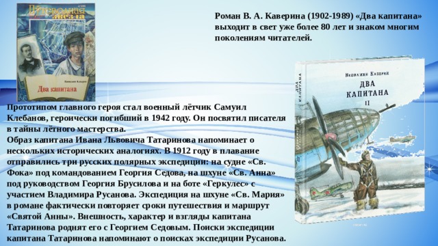 Роман В. А. Каверина (1902-1989) «Два капитана» выходит в свет уже более 80 лет и знаком многим поколениям читателей.  П рототипом главного героя стал военный лётчик Самуил Клебанов, героически погибший в 1942 году. Он посвятил писателя в тайны лётного мастерства. Образ капитана Ивана Львовича Татаринова напоминает о нескольких исторических аналогиях. В 1912 году в плавание отправились три русских полярных экспедиции: на судне «Св. Фока» под командованием Георгия Седова, на шхуне «Св. Анна» под руководством Георгия Брусилова и на боте «Геркулес» с участием Владимира Русанова. Экспедиция на шхуне «Св. Мария» в романе фактически повторяет сроки путешествия и маршрут «Святой Анны». Внешность, характер и взгляды капитана Татаринова роднят его с Георгием Седовым. Поиски экспедиции капитана Татаринова напоминают о поисках экспедиции Русанова. 