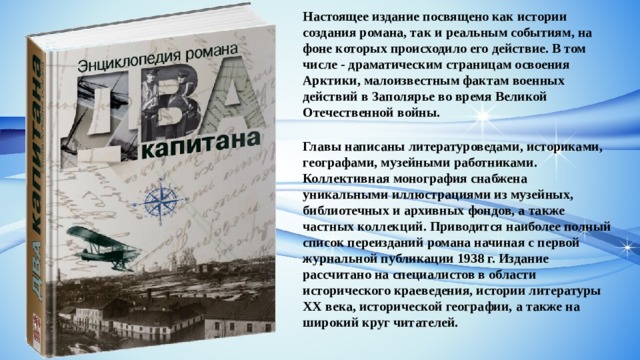 Настоящее издание посвящено как истории создания романа, так и реальным событиям, на фоне которых происходило его действие. В том числе - драматическим страницам освоения Арктики, малоизвестным фактам военных действий в Заполярье во время Великой Отечественной войны. Главы написаны литературоведами, историками, географами, музейными работниками. Коллективная монография снабжена уникальными иллюстрациями из музейных, библиотечных и архивных фондов, а также частных коллекций. Приводится наиболее полный список переизданий романа начиная с первой журнальной публикации 1938 г. Издание рассчитано на специалистов в области исторического краеведения, истории литературы ХХ века, исторической географии, а также на широкий круг читателей. 