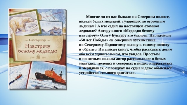  Многие ли из нас бывали на Северном полюсе, видели белых медведей, гуляющих по огромным льдинам? А кто ездил на настоящем атомном ледоколе? Автору книги «Медведю белому навстречу» Олегу Бундуру это удалось. На ледоколе «50 лет Победы» он совершил путешествие по Северному Ледовитому океану к самому полюсу и обратно. И написал книгу, чтобы рассказать детям обо всём удивительном, что увидел. Простым и понятным языком автор рассказывает о белых медведях, тюленях и северных птицах, о параллелях и меридианах, о порядках на судне и даже объясняет устройство атомного двигателя. 