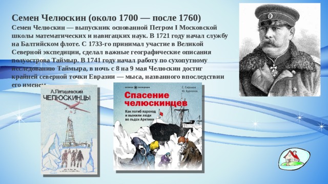 Семен Челюскин (около 1700 — после 1760) Семен Челюскин — выпускник основанной Петром I Московской школы математических и навигацких наук. В 1721 году начал службу на Балтийском флоте. С 1733-го принимал участие в Великой Северной экспедиции, сделал важные географические описания полуострова Таймыр. В 1741 году начал работу по сухопутному исследованию Таймыра, в ночь с 8 на 9 мая Челюскин достиг крайней северной точки Евразии — мыса, названного впоследствии его именем. 