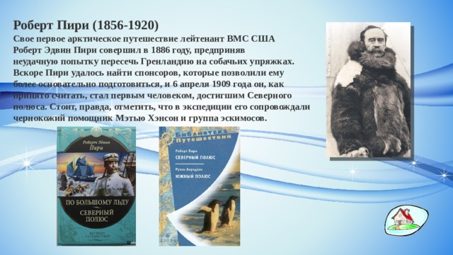 Роберт Пири (1856-1920) Свое первое арктическое путешествие лейтенант ВМС США Роберт Эдвин Пири совершил в 1886 году, предприняв неудачную попытку пересечь Гренландию на собачьих упряжках. Вскоре Пири удалось найти спонсоров, которые позволили ему более основательно подготовиться, и 6 апреля 1909 года он, как принято считать, стал первым человеком, достигшим Северного полюса. Стоит, правда, отметить, что в экспедиции его сопровождали чернокожий помощник Мэтью Хэнсон и группа эскимосов. 