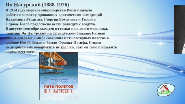 Ян Нагурский (1888-1976) В 1914 году морское министерство России начало работы по поиску пропавших арктических экспедиций Владимира Русанова, Георгия Брусилова и Георгия Седова. Было предложено вести разведку с воздуха. В августе-сентябре выходец из семьи польского мельника, поручик Ян Нагурский на французском биплане Farman  MF-11 впервые в мире совершил пять полярных полетов в  районе Новой Земли и Земли Франца-Иосифа. Следов экспедиций ему обнаружить не удалось, зато он смог поправить карты местности. 
