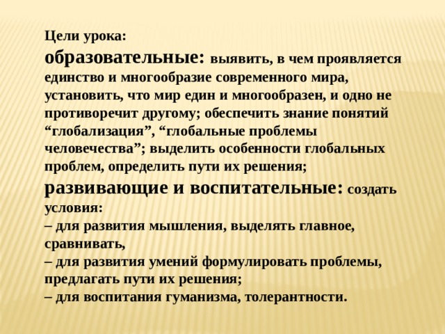 Цели урока: образовательные:  выявить, в чем проявляется единство и многообразие современного мира, установить, что мир един и многообразен, и одно не противоречит другому; обеспечить знание понятий “глобализация”, “глобальные проблемы человечества”; выделить особенности глобальных проблем, определить пути их решения; развивающие и воспитательные:  создать условия:  – для развития мышления, выделять главное, сравнивать, – для развития умений формулировать проблемы, предлагать пути их решения;  – для воспитания гуманизма, толерантности. 