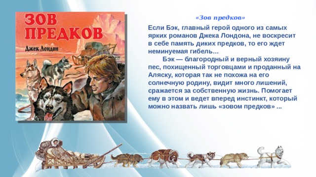 «Зов предков» Если Бэк, главный герой одного из самых ярких романов Джека Лондона, не воскресит в себе память диких предков, то его ждет неминуемая гибель…          Бэк — благородный и верный хозяину пес, похищенный торговцами и проданный на Аляску, которая так не похожа на его солнечную родину, видит много лишений, сражается за собственную жизнь. Помогает ему в этом и ведет вперед инстинкт, который можно назвать лишь «зовом предков» ... 