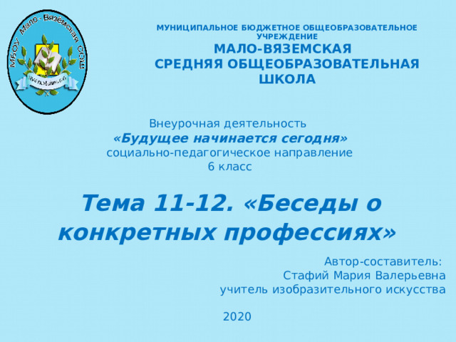 МУНИЦИПАЛЬНОЕ БЮДЖЕТНОЕ ОБЩЕОБРАЗОВАТЕЛЬНОЕ УЧРЕЖДЕНИЕ  МАЛО-ВЯЗЕМСКАЯ СРЕДНЯЯ ОБЩЕОБРАЗОВАТЕЛЬНАЯ ШКОЛА Внеурочная деятельность «Будущее начинается сегодня» социально-педагогическое направление 6 класс Тема 11-12. «Беседы о конкретных профессиях»   Автор-составитель: Стафий Мария Валерьевна учитель изобразительного искусства 2020   