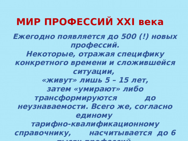 МИР ПРОФЕССИЙ XXI века Ежегодно появляется до 500 (!) новых профессий. Некоторые, отражая специфику конкретного времени и сложившейся ситуации, «живут» лишь 5 – 15 лет, затем «умирают» либо трансформируются до неузнаваемости. Всего же, согласно единому тарифно-квалификационному справочнику, насчитывается до 6 тысяч профессий.  Выбрать нелегко!  Вот несколько новейших и самых перспективных . 