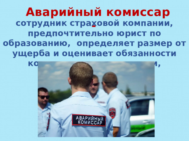 Аварийный комиссар - сотрудник страховой компании, предпочтительно юрист по образованию, определяет размер от ущерба и оценивает обязанности компании перед клиентом, попавшим в ДТП. 