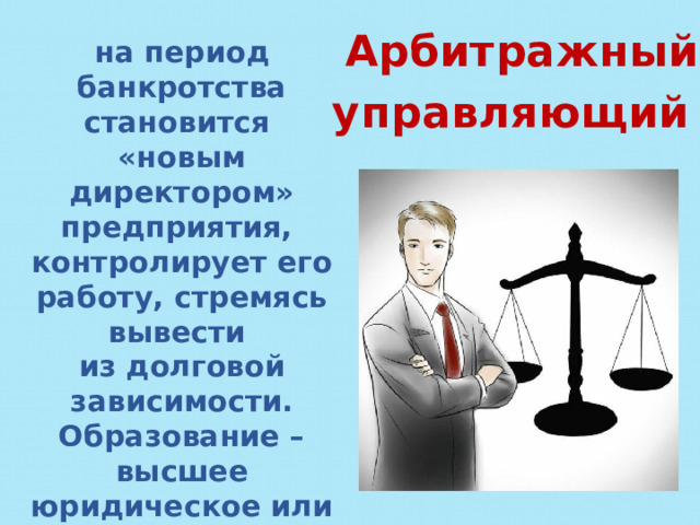 Арбитражный управляющий - на период банкротства становится «новым директором» предприятия, контролирует его работу, стремясь вывести из долговой зависимости. Образование – высшее юридическое или экономическое плюс специальные курсы подготовки. 