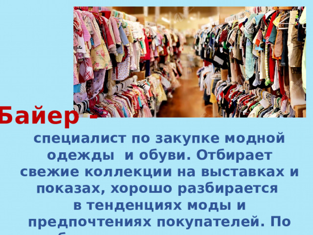 Байер - специалист по закупке модной одежды и обуви. Отбирает свежие коллекции на выставках и показах, хорошо разбирается в тенденциях моды и предпочтениях покупателей. По образованию, как правило, товаровед. 