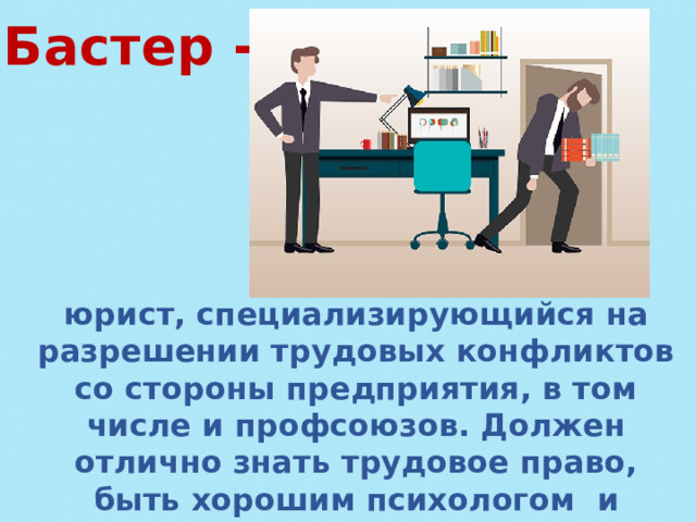 Бастер - юрист, специализирующийся на разрешении трудовых конфликтов со стороны предприятия, в том числе и профсоюзов. Должен отлично знать трудовое право, быть хорошим психологом и социологом. 