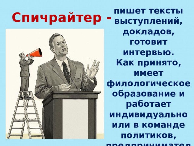 пишет тексты выступлений, докладов, готовит интервью. Как принято, имеет филологическое образование и работает индивидуально или в команде политиков, предпринимателей или по заказу PR-агентств. Спичрайтер - 