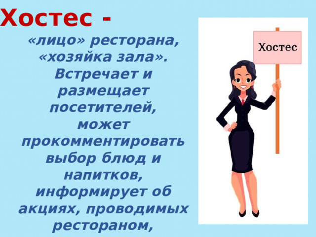 Хостес - «лицо» ресторана, «хозяйка зала». Встречает и размещает посетителей, может прокомментировать выбор блюд и напитков, информирует об акциях, проводимых рестораном, контролирует и координирует работу официантов. Обучение проходит на месте. 