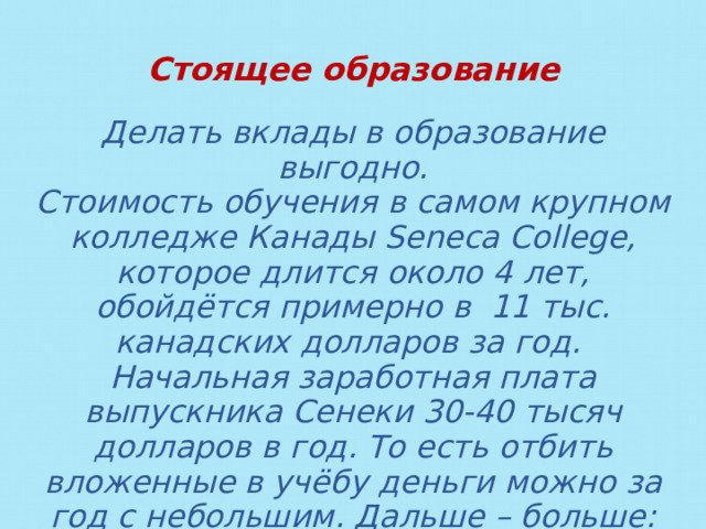 Стоящее образование  Делать вклады в образование выгодно. Стоимость обучения в самом крупном колледже Канады Seneca College, которое длится около 4 лет, обойдётся примерно в 11 тыс. канадских долларов за год. Начальная заработная плата выпускника Сенеки 30-40 тысяч долларов в год. То есть отбить вложенные в учёбу деньги можно за год с небольшим. Дальше – больше: уже через 2-3 года эта цифра возрастёт до 60 000 и выше. А что в России? 