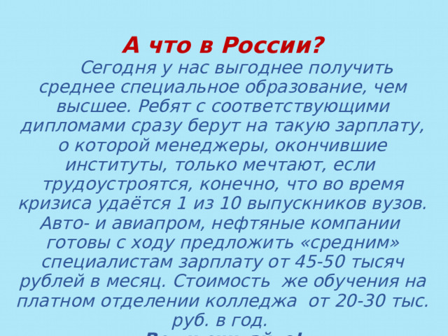 А что в России?  Сегодня у нас выгоднее получить среднее специальное образование, чем высшее. Ребят с соответствующими дипломами сразу берут на такую зарплату, о которой менеджеры, окончившие институты, только мечтают, если трудоустроятся, конечно, что во время кризиса удаётся 1 из 10 выпускников вузов. Авто- и авиапром, нефтяные компании готовы с ходу предложить «средним» специалистам зарплату от 45-50 тысяч рублей в месяц. Стоимость же обучения на платном отделении колледжа от 20-30 тыс. руб. в год. Вот и считайте! 