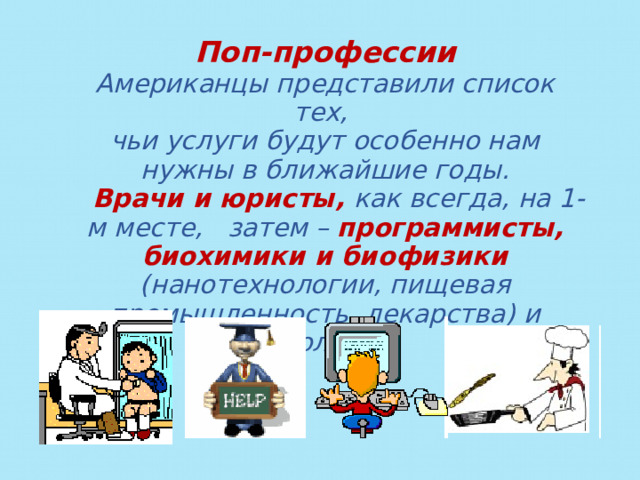 Поп-профессии Американцы представили список тех, чьи услуги будут особенно нам нужны в ближайшие годы.  Врачи и юристы, как всегда, на 1-м месте, затем –  программисты, биохимики и биофизики (нанотехнологии, пищевая промышленность, лекарства) и экологи.  